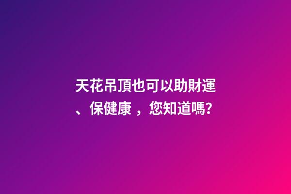 天花吊頂也可以助財運、保健康，您知道嗎？